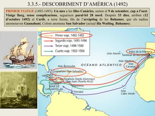 3.3.5.- DESCOBRIMENT D’AMÈRICA (1492)
PRIMER VIATGE (1492-1493). Un mes a les Illes Canàries, surten el 9 de setembre, cap a l’oest.
Viatge llarg, sense complicacions, segueixen paral·lel 28 nord. Després 33 dies, arriben (12
d’octubre 1492) al Carib, a terra ferma, illa de l’arxipèlag de les Bahames, que els nadius
anomenaven Guanahaní, Colom anomena San Salvador (actual illa Watling, Bahames).
 