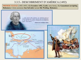 3.3.5.- DESCOBRIMENT D’AMÈRICA (1492)
PRIMER VIATGE (1492-1493). 12 d’octubre 1492, Carib, terra ferma, illa Guanahaní (arxipèlag
Bahames), Colom anomena San Salvador (actual illa Watling, Bahames).
 
