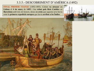 3.3.5.- DESCOBRIMENT D’AMÈRICA (1492)
FINAL PRIMER VIATGE (1492-1493). Colom va atracar en
Lisboa el 4 de març de 1493 i fou rebut pels Reis Catòlics en
Barcelona amb tots els honors, doncs es creia que aquesta seva havia
estat la primera expedició europea que havia arribat a les Índies.
 