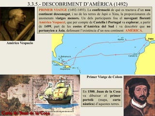 3.3.5.- DESCOBRIMENT D’AMÈRICA (1492)
                   PRIMER VIATGE (1492-1493). La confirmació de què es tractava d’un nou
                   continent desconegut, i no de les terres de Japó o Xina, la proporcionaren els
                   anomenats viatges menors. Un dels participants fou el navegant florentí
                   Américo Vespucci, que per compte de Castella i Portugal va explorar, a partir
                   de 1499, part de les costes d’Amèrica del Sud i va descobrir que no
                   pertanyien a Àsia, defensant l’existència d’un nou continent: AMÈRICA.


Américo Vespucio




                                                    Primer Viatge de Colom



                                                 En 1500, Juan de la Cosa
                                                 va dibuixar el primer
                                                 portolà (mapa, carta
                                                 nàutica) d’aquestes terres.
 