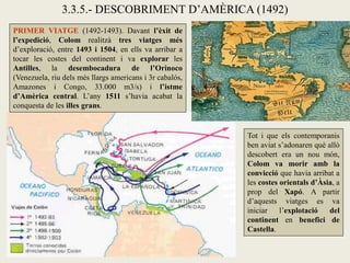 3.3.5.- DESCOBRIMENT D’AMÈRICA (1492)
PRIMER VIATGE (1492-1493). Davant l’èxit de
l’expedició, Colom realitzà tres viatges més
d’exploració, entre 1493 i 1504, en ells va arribar a
tocar les costes del continent i va explorar les
Antilles, la desembocadura de l’Orinoco
(Venezuela, riu dels més llargs americans i 3r cabalós,
Amazones i Congo, 33.000 m3/s) i l’istme
d’Amèrica central. L’any 1511 s’havia acabat la
conquesta de les illes grans.


                                                          Tot i que els contemporanis
                                                          ben aviat s’adonaren què allò
                                                          descobert era un nou món,
                                                          Colom va morir amb la
                                                          convicció que havia arribat a
                                                          les costes orientals d’Àsia, a
                                                          prop del Xapó. A partir
                                                          d’aquests viatges es va
                                                          iniciar    l’explotació   del
                                                          continent en benefici de
                                                          Castella.
 