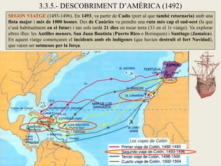 3.3.5.- DESCOBRIMENT D’AMÈRICA (1492)
SEGON VIATGE (1493-1496). En 1493, va partir de Cadis (port al que també retornaria) amb una
flota major i més de 1000 homes. Des de Canàries va prendre una ruta més cap el sud-oest (la que
s’usà habitualment en el futur) i tan sols tardà 21 dies en tocar terra (33 en el 1r viatge). Va explorar
altres illes: les Antilles menors, San Juan Bautista (Puerto Rico o Borinquen) i Santiago (Jamaica).
En aquest viatge començaren el incidents amb els indígenes (que havien destruït el fort Navidad),
que varen ser sotmesos per la força.
 