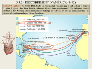 3.3.5.- DESCOBRIMENT D’AMÈRICA (1492)
SEGON VIATGE (1493-1496). 1493, Cadis (on retornaria), ruta més cap el sud-oest (en el futur),
21 dies. Explorar: San Juan Bautista (Puerto Rico) i Santiago (Jamaica). Els indígenes havien
destruït el fort Navidad i foren sotmesos per la força. Es va trobar or, però en poca quantitat, i es
fundaren les primeres ciutats (Santo Domingo).
 