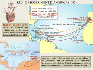 3.3.5.- DESCOBRIMENT D’AMÈRICA (1492)




TERCER VIATGE (1498-
1500). Una expedició més
reduïda que la del viatge
anterior partí de Sanlúcar de
Barrameda (Cadis) en 1498.




                                Aquesta vegada, Colom va seguir una ruta més al sud i
                                va descobrir l’illa de Trinidad i el continent
                                (pròpiament dit) a l’altura de la desembocadura del riu
                                Orinoco (Venezuela). Expedició que retorna a Cadis.
 