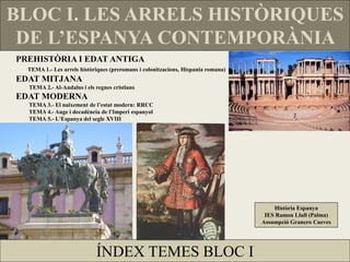 BLOC I. LES ARRELS HISTÒRIQUES
 DE L’ESPANYA CONTEMPORÀNIA
PREHISTÒRIA I EDAT ANTIGA
  TEMA 1.- Les arrels històriques (preromans i colonitzacions, Hispania romana)
EDAT MITJANA
  TEMA 2.- Al-Andalus i els regnes cristians
EDAT MODERNA
  TEMA 3.- El naixement de l’estat modern: RRCC
  TEMA 4.- Auge i decadència de l’Imperi espanyol
  TEMA 5.- L'Espanya del segle XVIII




                                                                                      Història Espanya
                                                                                   IES Ramon Llull (Palma)
                                                                                  Assumpció Granero Cueves




                            ÍNDEX TEMES BLOC I
 