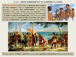 3.3.5.- DESCOBRIMENT D’AMÈRICA (1492)
TERCER VIATGE (1498-1500). El desacord entre Colom i
els seus companys sobre el repartiment del que havien
descobert va generar durs enfrontaments. Les riqueses
descobertes eren molt menors que les esperades i les
expectatives econòmiques es veieren frustrades, l’or era escàs
i els indis es negaven a treballar dur. Una forma més ràpida
d’obtenir guanys era vendre el indis en Europa com esclaus,
tot i que la reina Isabel va prohibir aquest tracte pels indis.




De totes formes, els RRCC confiaven en què noves expedicions descobrissin l’or que tant desitjaven.
 