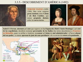 3.3.5.- DESCOBRIMENT D’AMÈRICA (1492)

                               TERCER VIATGE (1498-
                               1500). Ben aviat sorgiren
                               greus tensions entre Colom
                               i els Reis Catòlics, que
                               tenien propòsits distints
                               sobre les noves terres.



Isabel I i Ferran, alarmats pel caos que regnava en La Espanyola (Haití i Santo Domingo) i pel cost
de les expedicions, decidiren nomenar governador de les Índies (les terres descobertes) a Francisco
de Bobadilla, quan va arribar a Amèrica, va acusar a Colom de mal administrador i d’haver abusat
del seu poder, va manar apressar-lo junt als seus partidaris i els va enviar de retorn a la península.
 