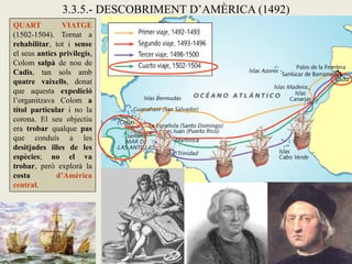 3.3.5.- DESCOBRIMENT D’AMÈRICA (1492)
QUART           VIATGE
(1502-1504). Tornat a
rehabilitar, tot i sense
el seus antics privilegis,
Colom salpà de nou de
Cadis, tan sols amb
quatre vaixells, donat
que aquesta expedició
l’organitzava Colom a
títol particular i no la
corona. El seu objectiu
era trobar qualque pas
que conduís a les
desitjades illes de les
espècies; no el va
trobar, però explorà la
costa         d’Amèrica
central.
 