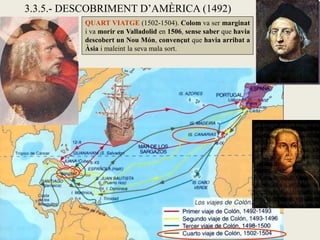 3.3.5.- DESCOBRIMENT D’AMÈRICA (1492)
          QUART VIATGE (1502-1504). Colom va ser marginat
          i va morir en Valladolid en 1506, sense saber que havia
          descobert un Nou Món, convençut que havia arribat a
          Àsia i maleint la seva mala sort.
 