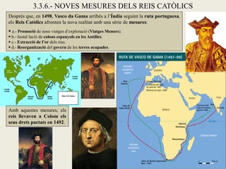 3.3.6.- NOVES MESURES DELS REIS CATÒLICS
Després que, en 1498, Vasco da Gama arribés a l’Índia seguint la ruta portuguesa,
els Reis Catòlics afronten la nova realitat amb una sèrie de mesures:
 a.- Promoció de nous viatges d’exploració (Viatges Menors).
 b.- Instal·lació de colons espanyols en les Antilles.
 c.- Extracció de l’or dels rius.
 d.- Reorganització del govern de les terres ocupades.




Amb aquestes mesures, els
reis llevaven a Colom els
seus drets pactats en 1492.
 
