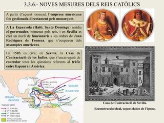 3.3.6.- NOVES MESURES DELS REIS CATÒLICS
A partir d’aquest moment, l’empresa americana
fou gestionada directament pels monarques.

A La Espanyola (Haití, Santo Domingo) residia
el governador, nomenat pels reis, i en Sevilla es
creà un nucli de funcionaris a les ordres de Juan
Rodríguez de Fonseca, que s’ocupaven dels
assumptes americans.

En 1503 es crea, en Sevilla, la Casa de
Contractació de les Índies, que s’encarregarà de
controlar totes les qüestions referents al tràfic
entre Espanya i Amèrica.




                                                          Casa de Contractació de Sevilla.
                                                    Reconstrucció ideal, segons dades de l’època.
 