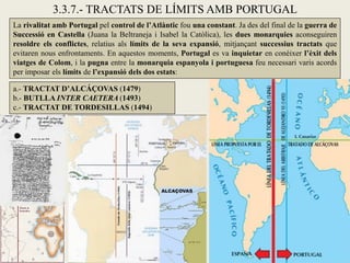 3.3.7.- TRACTATS DE LÍMITS AMB PORTUGAL
La rivalitat amb Portugal pel control de l’Atlàntic fou una constant. Ja des del final de la guerra de
Successió en Castella (Juana la Beltraneja i Isabel la Catòlica), les dues monarquies aconseguiren
resoldre els conflictes, relatius als límits de la seva expansió, mitjançant successius tractats que
evitaren nous enfrontaments. En aquestos moments, Portugal es va inquietar en conèixer l’èxit dels
viatges de Colom, i la pugna entre la monarquia espanyola i portuguesa feu necessari varis acords
per imposar els límits de l’expansió dels dos estats:

a.- TRACTAT D’ALCÁÇOVAS (1479)
b.- BUTLLA INTER CAETERA (1493)
c.- TRACTAT DE TORDESILLAS (1494)
 