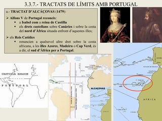 3.3.7.- TRACTATS DE LÍMITS AMB PORTUGAL
a.- TRACTAT D’ALCÁÇOVAS (1479):
 Alfons V de Portugal reconeix:
      a Isabel com a reina de Castilla
      els drets castellans sobre Canàries i sobre la costa
        del nord d’Àfrica situada enfront d’aquestes illes;
 els Reis Catòlics
      renuncien a qualsevol altre dret sobre la costa
        africana, a les illes Azores, Madeira o Cap Verd, és
        a dir, el sud d’Àfrica per a Portugal.
 