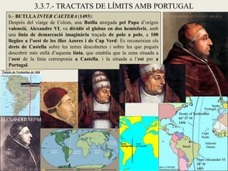 3.3.7.- TRACTATS DE LÍMITS AMB PORTUGAL
b.- BUTLLA INTER CAETERA (1493):
Després del viatge de Colom, una Butlla atorgada pel Papa d’origen
valencià, Alexandre VI, va dividir el globus en dos hemisferis, amb
una línia de demarcació imaginària traçada de polo a polo, a 100
llegües a l’oest de les illes Azores i de Cap Verd: Es reconeixien els
drets de Castella sobre les terres descobertes i sobre les que pogués
descobrir més enllà d’aquesta línia, que establia que la zona situada a
l’oest de la línia corresponia a Castella, i la situada a l’est per a
Portugal.
 