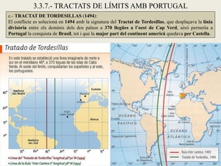 3.3.7.- TRACTATS DE LÍMITS AMB PORTUGAL
c.- TRACTAT DE TORDESILLAS (1494):
El conflicte es solucionà en 1494 amb la signatura del Tractat de Tordesillas, que desplaçava la línia
divisòria entre els dominis dels dos països a 370 llegües a l’oest de Cap Verd, això permetia a
Portugal la conquista de Brasil, tot i que la major part del continent americà quedava per Castella.
 