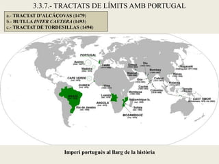 3.3.7.- TRACTATS DE LÍMITS AMB PORTUGAL
a.- TRACTAT D’ALCÁÇOVAS (1479)
b.- BUTLLA INTER CAETERA (1493)
c.- TRACTAT DE TORDESILLAS (1494)




                     Imperi portuguès al llarg de la història
 