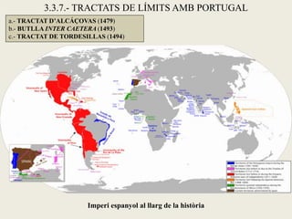 3.3.7.- TRACTATS DE LÍMITS AMB PORTUGAL
a.- TRACTAT D’ALCÁÇOVAS (1479)
b.- BUTLLA INTER CAETERA (1493)
c.- TRACTAT DE TORDESILLAS (1494)




                      Imperi espanyol al llarg de la història
 