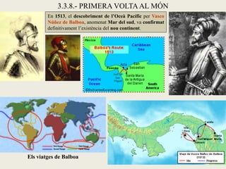 3.3.8.- PRIMERA VOLTA AL MÓN
        En 1513, el descobriment de l’Oceà Pacífic per Vasco
        Núñez de Balboa, anomenat Mar del sud, va confirmat
        definitivament l’existència del nou continent.




Els viatges de Balboa
 