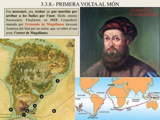 3.3.8.- PRIMERA VOLTA AL MÓN
Era necessari, ara, trobar un pas marítim per
arribar a les Índies per l’oest. Molts intents
fracassaren. Finalment, en 1519, l’expedició
manada per Fernando de Magallanes travessà
Amèrica del Sud per un estret, que va rebre el seu
nom: l’estret de Magallanes.
 