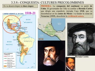 3.3.9.- CONQUESTA: CULTURES PRECOLOMBINES
Es va desenvolupar en dues etapes:   PRIMERA. La conquesta del continent va partir de
                                     Cuba. El governador de l’illa va confiar a Hernán Cortès
                                     que dirigís una expedició, iniciada l’any 1518, que va
                        1518-21      desembarcar en les costes de Mèxic i va fundar la ciutat de
                                     Veracruz (1519), descobrint la civilització asteca.




                                                                            Hernán Cortés
 