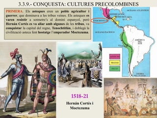 3.3.9.- CONQUESTA: CULTURES PRECOLOMBINES
PRIMERA. Els asteques eren un poble agricultor i
guerrer, que dominava a les tribus veines. Els asteques es
varen resistir a sotmetre’s al domini espanyol, però
Hernán Cortés es va aliar amb algunes de les tribus, va
conquistar la capital del regne, Tenochtitlán, i doblegà la
civilització asteca fent hostatge l’emperador Moctezuma.




                                              1518-21
                                          Hernán Cortés i
                                           Moctezuma
 