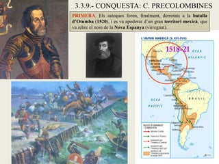 3.3.9.- CONQUESTA: C. PRECOLOMBINES
PRIMERA. Els asteques foren, finalment, derrotats a la batalla
d’Otumba (1520), i es va apoderar d’un gran territori mexicà, que
va rebre el nom de la Nova Espanya (virregnat).



                                            1518-21
 