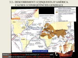 3.3.- DESCOBRIMENT I CONQUESTA D’AMÈRICA.
              CAUSES I CONSEQÜÈNCIES GENERALS




Durant l’edat mitjana, Europa havia mantingut un comerç actiu amb
Orient, basat en la importació d’espècies, sedes i pedres precioses.
 