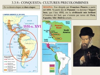 3.3.9.- CONQUESTA: CULTURES PRECOLOMBINES
Es va desenvolupar en dues etapes:   SEGONA. Fou dirigida per Francisco Pizarro a partir
                                     del 1531. Va partir des de Panamà i va derrotar l’Imperi
                                     Inca, que l’any 1532, era la civilització més brillant
                                     d’Amèrica del Sud, que s’extenia per terres del Perú,
                                     Equador, Xile i Bolívia actuals.



                    1531-s. XVI
 