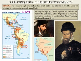3.3.9.- CONQUESTA: CULTURES PRECOLOMBINES
SEGONA. Tan sols es va explorar el sud-est dels Estats Units i la península de Florida. L’activitat
principal es va concentrar en Amèrica del Sud.

                         s. XVI           Al llarg del segle XVI foren explorats els territoris de
                                          Venezuela, Colòmbia, Xile i Argentina i es fundaren,
                                          entre altres, les ciutats de Mendoza, San Juan, Tucumán,
                                          Córdoba i Buenos Aires.
 