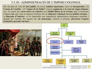 3.3.10.- ADMINISTRACIÓ DE L’IMPERI COLONIAL
Des del punt de vista del dret públic, les noves colònies americanes varen ser incorporades a la
Corona de Castella, i els “regnes de les Índies” estaven equiparats a la resta de regnes hispans;
així, els colons que varen néixer en Amèrica eren súbdits lliures de la Corona; però el desinterès
d’alguns reis, que veien en aquestos territoris sols un mitjà per a finançar la seva política europea, i
la llunyania d’Amèrica, va fer impossible una organització administrativa plenament assumida i
dirigida per Castella. Per aquesta raó, els monarques, sobretot al principi, afavoriren l’esperit
d’iniciativa privada i de lucre.
 