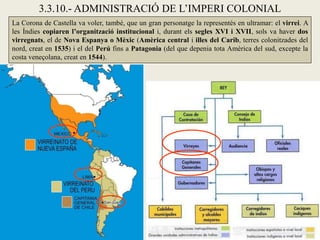 3.3.10.- ADMINISTRACIÓ DE L’IMPERI COLONIAL
La Corona de Castella va voler, també, que un gran personatge la representés en ultramar: el virrei. A
les Índies copiaren l’organització institucional i, durant els segles XVI i XVII, sols va haver dos
virregnats, el de Nova Espanya o Mèxic (Amèrica central i illes del Carib, terres colonitzades del
nord, creat en 1535) i el del Perú fins a Patagonia (del que depenia tota Amèrica del sud, excepte la
costa veneçolana, creat en 1544).
 