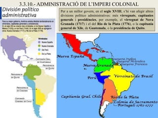 3.3.10.- ADMINISTRACIÓ DE L’IMPERI COLONIAL
              Per a un millor govern, en el segle XVIII, s’hi van afegir altres
              divisions político administratives: més virregnats, capitanies
              generals i presidències, per exemple, el virregnat de Nova
              Granada (1717) i el del Rio de la Plata (1776), o la capitania
              general de Xile, de Guatemala, o la presidència de Quito.
 