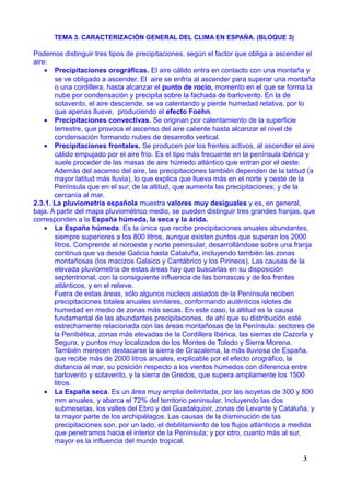 TEMA 3. CARACTERIZACIÓN GENERAL DEL CLIMA EN ESPAÑA. (BLOQUE 3)
Podemos distinguir tres tipos de precipitaciones, según el factor que obliga a ascender el
aire:
• Precipitaciones orográficas. El aire cálido entra en contacto con una montaña y
se ve obligado a ascender. El aire se enfría al ascender para superar una montaña
o una cordillera, hasta alcanzar el punto de rocío, momento en el que se forma la
nube por condensación y precipita sobre la fachada de barlovento. En la de
sotavento, el aire desciende, se va calentando y pierde humedad relativa, por lo
que apenas llueve, produciendo el efecto Foehn.
• Precipitaciones convectivas. Se originan por calentamiento de la superficie
terrestre, que provoca el ascenso del aire caliente hasta alcanzar el nivel de
condensación formando nubes de desarrollo vertical.
• Precipitaciones frontales. Se producen por los frentes activos, al ascender el aire
cálido empujado por el aire frío. Es el tipo más frecuente en la península ibérica y
suele proceder de las masas de aire húmedo atlántico que entran por el oeste.
Además del ascenso del aire, las precipitaciones también dependen de la latitud (a
mayor latitud más lluvia), lo que explica que llueva más en el norte y oeste de la
Península que en el sur; de la altitud, que aumenta las precipitaciones; y de la
cercanía al mar.
2.3.1. La pluviometría española muestra valores muy desiguales y es, en general,
baja. A partir del mapa pluviométrico medio, se pueden distinguir tres grandes franjas, que
corresponden a la España húmeda, la seca y la árida.
• La España húmeda. Es la única que recibe precipitaciones anuales abundantes,
siempre superiores a los 800 litros, aunque existen puntos que superan los 2000
litros. Comprende el noroeste y norte peninsular, desarrollándose sobre una franja
continua que va desde Galicia hasta Cataluña, incluyendo también las zonas
montañosas (los macizos Galaico y Cantábrico y los Pirineos). Las causas de la
elevada pluviometría de estas áreas hay que buscarlas en su disposición
septentrional, con la consiguiente influencia de las borrascas y de los frentes
atlánticos, y en el relieve.
Fuera de estas áreas, sólo algunos núcleos aislados de la Península reciben
precipitaciones totales anuales similares, conformando auténticos islotes de
humedad en medio de zonas más secas. En este caso, la altitud es la causa
fundamental de las abundantes precipitaciones, de ahí que su distribución esté
estrechamente relacionada con las áreas montañosas de la Península: sectores de
la Penibética, zonas más elevadas de la Cordillera Ibérica, las sierras de Cazorla y
Segura, y puntos muy localizados de los Montes de Toledo y Sierra Morena.
También merecen destacarse la sierra de Grazalema, la más lluviosa de España,
que recibe más de 2000 litros anuales, explicable por el efecto orográfico, la
distancia al mar, su posición respecto a los vientos húmedos con diferencia entre
barlovento y sotavento, y la sierra de Gredos, que supera ampliamente los 1500
litros.
• La España seca. Es un área muy amplia delimitada, por las isoyetas de 300 y 800
mm anuales, y abarca el 72% del territorio peninsular. Incluyendo las dos
submesetas, los valles del Ebro y del Guadalquivir, zonas de Levante y Cataluña, y
la mayor parte de los archipiélagos. Las causas de la disminución de las
precipitaciones son, por un lado, el debilitamiento de los flujos atlánticos a medida
que penetramos hacia el interior de la Península; y por otro, cuanto más al sur,
mayor es la influencia del mundo tropical.
3
 