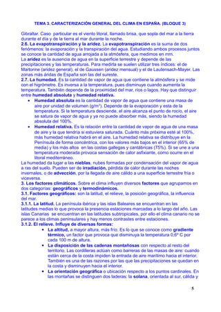 TEMA 3. CARACTERIZACIÓN GENERAL DEL CLIMA EN ESPAÑA. (BLOQUE 3)
Gibraltar. Caso particular es el viento litoral, llamado brisa, que sopla del mar a la tierra
durante el día y de la tierra al mar durante la noche.
2.6. La evapotranspiración y la aridez. La evapotranspiración es la suma de dos
fenómenos: la evaporación y la transpiración del agua. Estudiando ambos procesos juntos
se conoce la cantidad de agua arrojada a la atmósfera, que medimos en mm.
La aridez es la ausencia de agua en la superficie terrestre y depende de las
precipitaciones y las temperaturas. Para medirla se suelen utilizar tres índices: el de
Martonne (aridez general), el de Gaussen (aridez mensual) y el de Lautensach-Mayer. Las
zonas más áridas de España son las del sureste.
2.7. La humedad. Es la cantidad de vapor de agua que contiene la atmósfera y se mide
con el higrómetro. Es inversa a la temperatura, pues disminuye cuando aumenta la
temperatura. También depende de la proximidad del mar, ríos o lagos. Hay que distinguir
entre humedad absoluta y humedad relativa.
• Humedad absoluta es la cantidad de vapor de agua que contiene una masa de
aire por unidad de volumen (g/m3
). Depende de la evaporación y esta de la
temperatura. Si la temperatura desciende, el aire alcanza el punto de rocío, el aire
se satura de vapor de agua y ya no puede absorber más, siendo la humedad
absoluta del 100%.
• Humedad relativa. Es la relación entre la cantidad de vapor de agua de una masa
de aire y la que tendría si estuviera saturada. Cuánto más próxima esté al 100%,
más humedad relativa habrá en el aire. La humedad relativa se distribuye en la
Península de forma concéntrica, con los valores más bajos en el interior (65% de
media) y los más altos en las costas gallegas y cantábricas (75%). Si se une a una
temperatura moderada provoca sensación de calor asfixiante, como ocurre en el
litoral mediterráneo.
La humedad da lugar a las nieblas, nubes formadas por condensación del vapor de agua
a ras del suelo. Pueden ser de irradiación, pérdida de calor durante las noches
invernales, o de advección, por la llegada de aire cálido a una superficie terrestre fría o
viceversa.
3. Los factores climáticos. Sobre el clima influyen diversos factores que agrupamos en
dos categorías: geográficos y termodinámicos.
3.1. Factores geográficos: son la latitud, el relieve, la posición geográfica, la influencia
del mar.
3.1.1. La latitud. La península ibérica y las islas Baleares se encuentran en las
latitudes medias lo que provoca la presencia estaciones marcadas a lo largo del año. Las
islas Canarias se encuentran en las latitudes subtropicales, por ello el clima canario no se
parece a los climas peninsulares y hay menos contrastes entre estaciones.
3.1.2. El relieve. Influye de diversas formas:
▪ La altitud, a mayor altura, más frío. Es lo que se conoce como gradiente
térmico, un factor que provoca que disminuya la temperatura 0,6º C por
cada 100 m de altura.
▪ La disposición de las cadenas montañosas con respecto al resto del
territorio. Las cordilleras actúan como barreras de las masas de aire: cuando
están cerca de la costa impiden la entrada de aire marítimo hacia el interior.
También es una de las razones por las que las precipitaciones se quedan en
la costa y disminuyen hacia el interior.
▪ La orientación geográfica o ubicación respecto a los puntos cardinales. En
las montañas se distinguen dos laderas: la solana, orientada al sur, cálida y
5
 