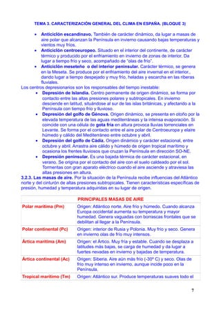 TEMA 3. CARACTERIZACIÓN GENERAL DEL CLIMA EN ESPAÑA. (BLOQUE 3)
• Anticiclón escandinavo. También de carácter dinámico, da lugar a masas de
aire polar que alcanzan la Península en invierno causando bajas temperaturas y
vientos muy fríos.
• Anticiclón centroeuropeo. Situado en el interior del continente, de carácter
térmico y producido por el enfriamiento en invierno de zonas de interior. Da
lugar a tiempo frío y seco, acompañado de “olas de frío”.
• Anticiclón meseteño o del interior peninsular. Carácter térmico, se genera
en la Meseta. Se produce por el enfriamiento del aire invernal en el interior.,
dando lugar a tiempo despejado y muy frío, heladas y escarcha en las riberas
fluviales.
Los centros depresionarios son los responsables del tiempo inestable:
• Depresión de Islandia. Centro permanente de origen dinámico, se forma por
contacto entre las altas presiones polares y subtropicales. En invierno
desciende en latitud, situándose al sur de las islas británicas, y afectando a la
Península con tiempo frío y lluvioso.
• Depresión del golfo de Génova. Origen dinámico, se presenta en otoño por la
elevada temperatura de las aguas mediterráneas y la intensa evaporación. Si
coincide con una célula de gota fría en altura provoca lluvias torrenciales en
Levante. Se forma por el contacto entre el aire polar de Centroeuropa y elaire
húmedo y cálido del Mediterráneo entre octubre y abril.
• Depresión del golfo de Cádiz. Origen dinámico y carácter estacional, entre
octubre y abril. Arrastra aire cálido y húmedo de origen tropical marítimo y
ocasiona los frentes lluviosos que cruzan la Península en dirección SO-NE.
• Depresión peninsular. Es una bajada térmica de carácter estacional, en
verano. Se origina por el contacto del aire con el suelo caldeado por el sol.
Tormentas con gran aparato eléctrico cuando el aire asciende y atraviesa las
altas presiones en altura.
3.2.3. Las masas de aire. Por la situación de la Península recibe influencias del Atlántico
norte y del cinturón de altas presiones subtropicales. Tienen características específicas de
presión, humedad y temperatura adquiridas en su lugar de origen.
PRINCIPALES MASAS DE AIRE
Polar marítima (Pm) Origen: Atlántico norte. Aire frío y húmedo. Cuando alcanza
Europa occidental aumenta su temperatura y mayor
humedad. Genera vaguadas con borrascas frontales que se
debilitan al llegar a la Península.
Polar continental (Pc) Origen: interior de Rusia y Polonia. Muy frío y seco. Genera
en invierno olas de frío muy intensos.
Ártica marítima (Am) Origen: el Ártico. Muy fría y estable. Cuando se desplaza a
latitudes más bajas, se carga de humedad y da lugar a
fuertes nevadas en invierno y bajadas de temperatura.
Ártica continental (Ac) Origen: Siberia. Aire aún más frío (-30º C) y seco. Olas de
frío muy intenso en invierno, aunque incide poco en la
Península.
Tropical marítimo (Tm) Origen: Atlántico sur. Produce temperaturas suaves todo el
7
 