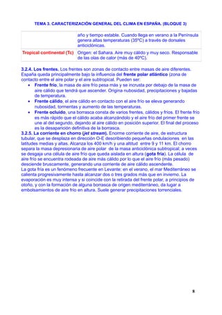 TEMA 3. CARACTERIZACIÓN GENERAL DEL CLIMA EN ESPAÑA. (BLOQUE 3)
año y tiempo estable. Cuando llega en verano a la Península
genera altas temperaturas (35ºC) a través de dorsales
anticiclónicas.
Tropical continental (Tc) Origen: el Sahara. Aire muy cálido y muy seco. Responsable
de las olas de calor (más de 40ºC).
3.2.4. Los frentes. Los frentes son zonas de contacto entre masas de aire diferentes.
España queda principalmente bajo la influencia del frente polar atlántico (zona de
contacto entre el aire polar y el aire subtropical. Pueden ser:
• Frente frío, la masa de aire frío pesa más y se incrusta por debajo de la masa de
aire cálido que tendrá que ascender. Origina nubosidad, precipitaciones y bajadas
de temperatura.
• Frente cálido, el aire cálido en contacto con el aire frío se eleva generando
nubosidad, tormentas y aumento de las temperaturas.
• Frente ocluido, una borrasca consta de varios frentes, cálidos y fríos. El frente frío
es más rápido que el cálido acaba alcanzándolo y el aire frío del primer frente se
une al del segundo, dejando al aire cálido en posición superior. El final del proceso
es la desaparición definitiva de la borrasca.
3.2.5. La corriente en chorro (jet stream). Enorme corriente de aire, de estructura
tubular, que se desplaza en dirección O-E describiendo pequeñas ondulaciones en las
latitudes medias y altas. Alcanza los 400 km/h y una altitud entre 9 y 11 km. El chorro
separa la masa depresionaria de aire polar de la masa anticiclónica subtropical; a veces
se desgaja una célula de aire frío que queda aislada en altura (gota fría). La célula de
aire frío se encuentra rodeada de aire más cálido por lo que el aire frío (más pesado)
desciende bruscamente, generando una corriente de aire cálido ascendente.
La gota fría es un fenómeno frecuente en Levante: en el verano, el mar Mediterráneo se
calienta progresivamente hasta alcanzar dos o tres grados más que en invierno. La
evaporación es muy intensa y si coincide con la retirada del frente polar, a principios de
otoño, y con la formación de alguna borrasca de origen mediterráneo, da lugar a
embolsamientos de aire frío en altura. Suele generar precipitaciones torrenciales.
8
 