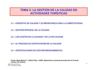 1
TEMA 3: LA GESTIÓN DE LA CALIDAD EN
ACTIVIDADES TURÍSTICAS
3.1 – CONCEPTO DE CALIDAD Y SU IMPORTANCIA PARA LA COMPETITIVIDAD
3.2 – GESTIÓN INTEGRAL DE LA CALIDAD
3.3 – LOS COSTES DE LA CALIDAD Y DE LA NO-CALIDAD
3.4 – EL PROCESO DE CERTIFICACIÓN DE LA CALIDAD
3.5 – CERTIFICACIONES DE GESTIÓN MEDIOAMBIENTAL
Fuente: Bayón Mariné, F. y Martín Rojo, I. (2004): Operaciones y procesos de producción en el sector
turístico. Ed. Síntesis.
 