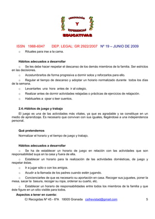ISSN 1988-6047 DEP. LEGAL: GR 2922/2007 Nº 19 – JUNIO DE 2009
C/ Recogidas Nº 45 - 6ºA 18005 Granada csifrevistad@gmail.com 5
o Rituales para irse a la cama.
Hábitos adecuados a desarrollar
o Se les debe hacer respetar el descanso de los demás miembros de la familia. Ser estrictos
en las decisiones.
o Acostumbrarlos de forma progresiva a dormir solos y reforzarlos para ello.
o Regular el tiempo de descanso y adoptar un horario normalizado durante todos los días
de la semana.
o Levantarles una hora antes de ir al colegio.
o Realizar antes de dormir actividades relajadas o prácticas de ejercicios de relajación.
o Habituarles a ojear o leer cuentos.
2.4.-Hábitos de juego y trabajo
El juego es una de las actividades más vitales, ya que es agradable y se constituye en un
medio de aprendizaje. Es necesario que convivan con sus iguales, llegándose a una independencia
personal.
Qué pretendemos
Normalizar el horario y el tiempo de juego y trabajo.
Hábitos adecuados a desarrollar
o Se ha de establecer un horario de juego en relación con las actividades que son
responsabilidad suya en la casa y fuera de ella.
o Establecer un horario para la realización de las actividades domésticas, de juego y
respetar éstas.
o Ir a jugar sólo o con los amigos.
o Acudir a la llamada de los padres cuando estén jugando.
o Concienciarles de que es necesario su aportación en casa. Recoger sus juguetes, poner la
mesa, sacar la basura, recoger su ropa, ordenar su cuarto, etc.
o Establecer un horario de responsabilidades entre todos los miembros de la familia y que
éste figure en un sitio visible para todos.
Aspectos a tener en cuenta:
 