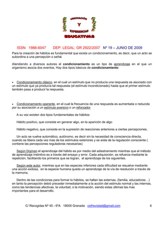 ISSN 1988-6047 DEP. LEGAL: GR 2922/2007 Nº 19 – JUNIO DE 2009
C/ Recogidas Nº 45 - 6ºA 18005 Granada csifrevistad@gmail.com 6
Para la creación de hábitos es fundamental que exista un condicionamiento, es decir, que un acto se
subordina a una percepción o señal.
Atendiendo a diversos autores el condicionamiento es un tipo de aprendizaje en el que un
organismo asocia dos eventos. Hay dos tipos básicos de condicionamiento:
• Condicionamiento clásico, en el cual un estímulo que no producía una respuesta es asociado con
un estímulo que ya producía tal respuesta (el estímulo incondicionado) hasta que el primer estímulo
también pasa a producir la respuesta.
• Condicionamiento operante, en el cual la frecuencia de una respuesta es aumentada o reducida
por su asociación a un estímulo aversivo o un reforzador
A su vez existen dos tipos fundamentales de hábitos:
Hábito positivo, que consiste en generar algo, en la aparición de algo
Hábito negativo, que consiste en la supresión de reacciones anteriores a ciertas percepciones.
Un acto se vuelve automático, autónomo, es decir sin la necesidad de consciencia directa,
cuando se libera cada vez mas de los estímulos exteriores y se aísla de la regulación consciente (
contiene las percepciones reguladoras necesarias)
Según Dojman el aprendizaje del hábito es por medio del adiestramiento mientras que el método
de aprendizaje instintivo es a través del ensayo y error. Cada adquisición, se refuerza mediante la
repetición, facilitando los primeros que se logran, el aprendizaje de los siguientes.
Según este autor, mientras que en las especies inferiores cada dificultad se resuelve mediante
una acción exitosa, en la especie humana queda un aprendizaje de la vía de resolución a través de
la memoria.
Dentro de las condiciones para formar lo hábitos, se hallan las externas, (familia, educadores…)
en tanto la percepción debió preceder inmediatamente a la acción del estimulo normal y las internas,
como las tendencias afectivas, la voluntad, o la motivación, siendo estas últimas las mas
importantes para el desarrollo.
 