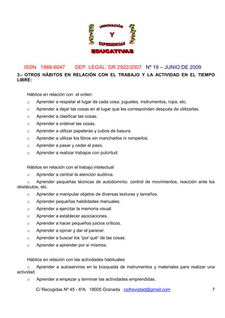 ISSN 1988-6047 DEP. LEGAL: GR 2922/2007 Nº 19 – JUNIO DE 2009
C/ Recogidas Nº 45 - 6ºA 18005 Granada csifrevistad@gmail.com 7
3.- OTROS HÁBITOS EN RELACIÓN CON EL TRABAJO Y LA ACTIVIDAD EN EL TIEMPO
LIBRE:
Hábitos en relación con el orden:
o Aprender a respetar el lugar de cada cosa: juguetes, instrumentos, ropa, etc.
o Aprender a dejar las cosas en el lugar que les corresponden después de utilizarlas.
o Aprender a clasificar las cosas.
o Aprender a ordenar las cosas.
o Aprender a utilizar papeleras y cubos de basura.
o Aprender a utilizar los libros sin mancharlos ni romperlos.
o Aprender a pasar y ceder el paso.
o Aprender a realizar trabajos con pulcritud.
Hábitos en relación con el trabajo intelectual
o Aprender a centrar la atención auditiva.
o Aprender pequeñas técnicas de autodominio: control de movimientos, reacción ante los
obstáculos, etc.
o Aprender a manipular objetos de diversas texturas y tamaños.
o Aprender pequeñas habilidades manuales.
o Aprender a ejercitar la memoria visual.
o Aprender a establecer asociaciones.
o Aprender a hacer pequeños juicios críticos.
o Aprender a opinar y dar el parecer.
o Aprender a buscar los “por qué” de las cosas.
o Aprender a aprender por sí mismos.
Hábitos en relación con las actividades habituales
o Aprender a autoservirse en la búsqueda de instrumentos y materiales para realizar una
actividad.
o Aprender a empezar y terminar las actividades emprendidas.
 