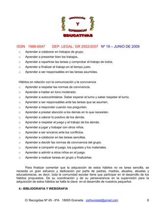 ISSN 1988-6047 DEP. LEGAL: GR 2922/2007 Nº 19 – JUNIO DE 2009
C/ Recogidas Nº 45 - 6ºA 18005 Granada csifrevistad@gmail.com 8
o Aprender a colaborar en trabajos de grupo.
o Aprender a presentar bien los trabajos.
o Aprender a repartirse las tareas y comprobar el trabajo de todos.
o Aprender a finalizar el trabajo en el tiempo justo.
o Aprender a ser responsables en las tareas asumidas.
Hábitos en relación con la comunicación y la convivencia
o Aprender a respetar las normas de convivencia.
o Aprender a hablar en tono moderado.
o Aprender a autocontrolarse. Saber esperar el turno y saber respetar el turno.
o Aprender a ser responsables ante las tareas que se asumen.
o Aprender a responder cuando nos pregunten.
o Aprender a prestar atención a los demás en lo que necesiten.
o Aprender a valorar lo positivo de los demás.
o Aprender a respetar el juego y el trabajo de los demás.
o Aprender a jugar y trabajar con otros niños.
o Aprender a ser sinceros ante los conflictos.
o Aprender a colaborar en las tareas sencillas.
o Aprender a decidir las normas de convivencia del grupo.
o Aprender a compartir el juego, los juguetes y los materiales.
o Aprender a admitir a otros niños en el juego.
o Aprender a realizar tareas en grupo y finalizarlas.
Para finalizar comentar que la adquisición de estos hábitos no es tarea sencilla, se
necesita un gran esfuerzo y dedicación por parte de padres, madres, abuelos, abuelas y
educadores/as, es decir, toda la comunidad escolar tiene que participar en el desarrollo de los
hábitos propuestos. De su coordinación y de su perseverancia en la supervisión para la
adquisición de estos hábitos se halla la clave en el desarrollo de nuestros pequeños
4.- BIBLIOGRAFIA Y WEBGRAFIA
 