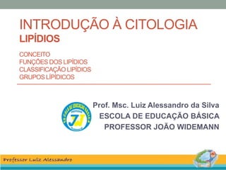 INTRODUÇÃO À CITOLOGIA
LIPÍDIOS
CONCEITO
FUNÇÕES DOS LIPÍDIOS
CLASSIFICAÇÃO LIPÍDIOS
GRUPOS LÍPÍDICOS
Prof. Msc. Luiz Alessandro da Silva
ESCOLA DE EDUCAÇÃO BÁSICA
PROFESSOR JOÃO WIDEMANN
 