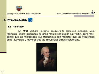 TEMA : COMUNICACIÓN INALAMBRICA 2 COLEGIO DIVINA PROVIDENCIA 4.   INFRARROJOS   En  1800  William Herschel descubre la radiación infrarroja. Esta radiación  tienen longitudes de onda más largas que la luz visible, pero más  cortas que las microondas; sus frecuencias son menores que las frecuencias de la  luz visible y mayores que las frecuencias de las microondas. 4.1- HISTORIA 