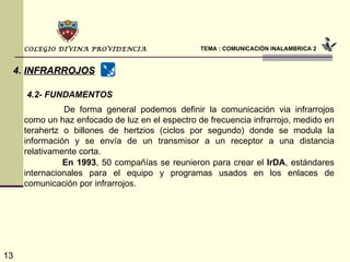 TEMA : COMUNICACIÓN INALAMBRICA 2 COLEGIO DIVINA PROVIDENCIA 4.   INFRARROJOS 4.2- FUNDAMENTOS   De forma general podemos definir la comunicación via infrarrojos como un haz enfocado de luz en el espectro de frecuencia infrarrojo, medido en terahertz o billones de hertzios (ciclos por segundo) donde se modula la información y se envía de un transmisor a un receptor a una distancia relativamente corta.   En 1993 , 50 compañías se reunieron para crear el  IrDA , estándares internacionales para el equipo y programas usados en los enlaces de comunicación por infrarrojos.  