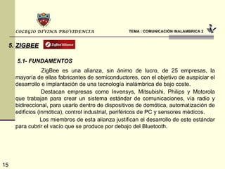 TEMA : COMUNICACIÓN INALAMBRICA 2 COLEGIO DIVINA PROVIDENCIA 5.   ZIGBEE 5.1- FUNDAMENTOS   ZigBee es una alianza, sin ánimo de lucro, de 25 empresas, la mayoría de ellas fabricantes de semiconductores, con el objetivo de auspiciar el desarrollo e implantación de una tecnología inalámbrica de bajo coste.   Destacan empresas como Invensys, Mitsubishi, Philips y Motorola que trabajan para crear un sistema estándar de comunicaciones, vía radio y bidireccional, para usarlo dentro de dispositivos de domótica, automatización de edificios (inmótica), control industrial, periféricos de PC y sensores médicos.   Los miembros de esta alianza justifican el desarrollo de este estándar para cubrir el vacío que se produce por debajo del Bluetooth.  