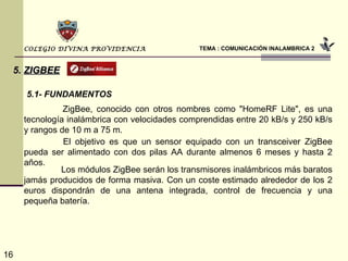 TEMA : COMUNICACIÓN INALAMBRICA 2 COLEGIO DIVINA PROVIDENCIA 5.   ZIGBEE 5.1- FUNDAMENTOS   ZigBee, conocido con otros nombres como "HomeRF Lite", es una tecnología inalámbrica con velocidades comprendidas entre 20 kB/s y 250 kB/s y rangos de 10 m a 75 m.    El objetivo es que un sensor equipado con un transceiver ZigBee pueda ser alimentado con dos pilas AA durante almenos 6 meses y hasta 2 años.    Los módulos ZigBee serán los transmisores inalámbricos más baratos jamás producidos de forma masiva. Con un coste estimado alrededor de los 2 euros dispondrán de una antena integrada, control de frecuencia y una pequeña batería. 