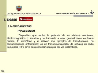 TEMA : COMUNICACIÓN INALAMBRICA 2 COLEGIO DIVINA PROVIDENCIA 5.   ZIGBEE 5.1- FUNDAMENTOS   Dispositivo que recibe la potencia de un sistema mecánico, electromagnético o acústico y lo transmite a otro, generalmente en forma distinta. El micrófono y el altavoz son ejemplos de transductores. En comunicaciones (informática) es un transmisor/receptor de señales de radio frecuencia (RF), sirve para conectar aparatos por vía inalámbrica.   TRANSCEIVER 