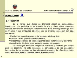 TEMA : COMUNICACIÓN INALAMBRICA 2 COLEGIO DIVINA PROVIDENCIA 2.   BLUETOOTH Es la norma que define un Standard global de comunicación inalámbrica, que posibilita la transmisión de voz y datos entre diferentes equipos mediante un enlace por radiofrecuencia. Esta tecnología tiene ya más de 9 años y sus principales objetivos que se pretende conseguir con esta norma son: Facilitar las comunicaciones entre equipos móviles y fijos. Eliminar cables y conectores entre éstos. Ofrecer la posibilidad de crear pequeñas redes inalámbricas y facilitar la sincronización de datos entre nuestros equipos personales. La tecnología Bluetooth comprende hardware y software, por lo que para su desarrollo ha sido necesaria la participación de los principales fabricantes de los sectores de las telecomunicaciones y la informática, tales como:  Ericsson ,  Nokia ,  Toshiba ,  IBM  e  Intel  entre otros.  2.1- HISTORIA 