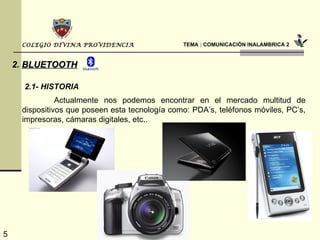 TEMA : COMUNICACIÓN INALAMBRICA 2 COLEGIO DIVINA PROVIDENCIA 2.   BLUETOOTH Actualmente nos podemos encontrar en el mercado multitud de dispositivos que poseen esta tecnología como: PDA’s, teléfonos móviles, PC’s, impresoras, cámaras digitales, etc.. 2.1- HISTORIA 