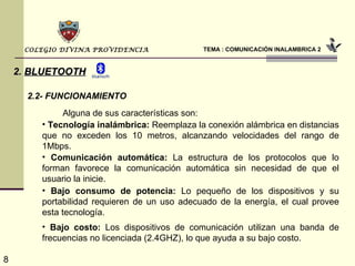 TEMA : COMUNICACIÓN INALAMBRICA 2 COLEGIO DIVINA PROVIDENCIA 2.   BLUETOOTH 2.2- FUNCIONAMIENTO Alguna de sus características son: Tecnología inalámbrica:  Reemplaza la conexión alámbrica en distancias que no exceden los 10 metros, alcanzando velocidades del rango de 1Mbps. Comunicación automática:  La estructura de los protocolos que lo forman favorece la comunicación automática sin necesidad de que el usuario la inicie. Bajo consumo de potencia:  Lo pequeño de los dispositivos y su portabilidad requieren de un uso adecuado de la energía, el cual provee esta tecnología. Bajo costo:  Los dispositivos de comunicación utilizan una banda de frecuencias no licenciada (2.4GHZ), lo que ayuda a su bajo costo. 